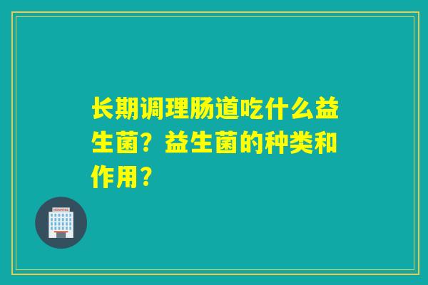 长期调理肠道吃什么益生菌？益生菌的种类和作用？