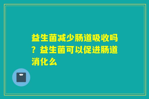益生菌减少肠道吸收吗？益生菌可以促进肠道消化么
