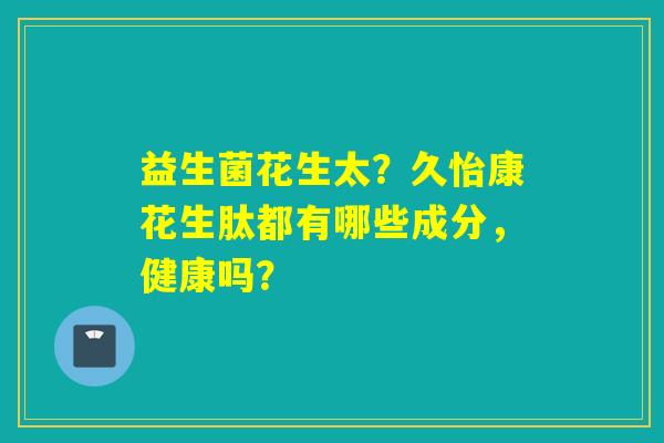 益生菌花生太？久怡康花生肽都有哪些成分，健康吗？