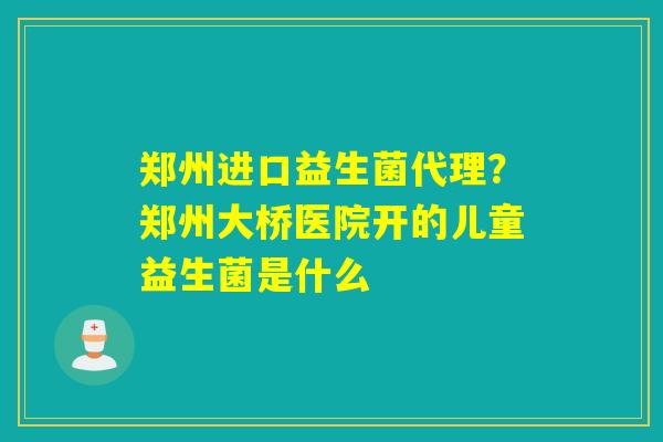 郑州进口益生菌代理？郑州大桥医院开的儿童益生菌是什么