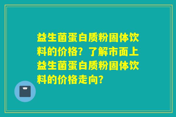 益生菌蛋白质粉固体饮料的价格？了解市面上益生菌蛋白质粉固体饮料的价格走向？