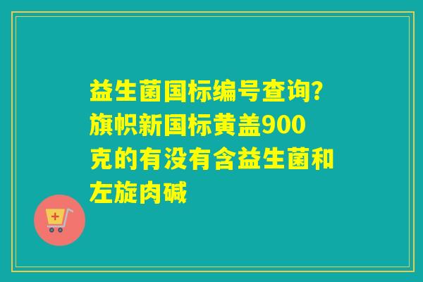 益生菌国标编号查询？旗帜新国标黄盖900克的有没有含益生菌和左旋肉碱