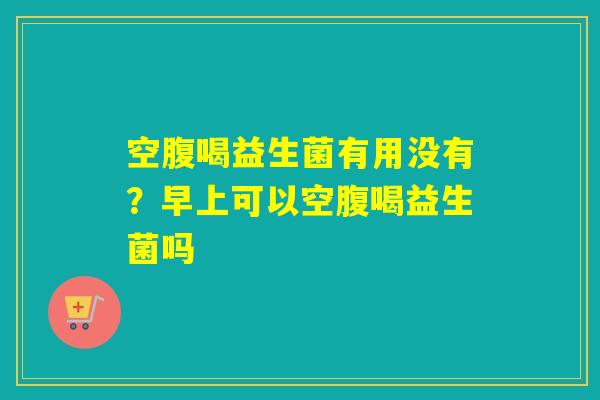 空腹喝益生菌有用没有？早上可以空腹喝益生菌吗