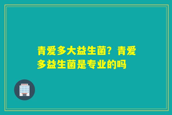青爱多大益生菌？青爱多益生菌是专业的吗