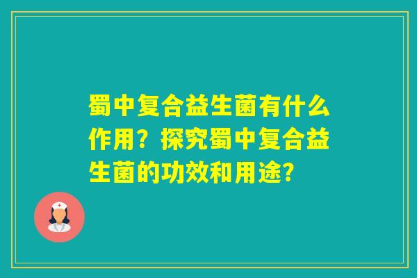 蜀中复合益生菌有什么作用？探究蜀中复合益生菌的功效和用途？