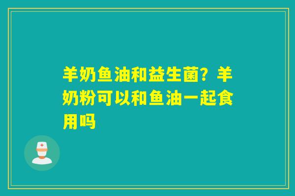 羊奶鱼油和益生菌？羊奶粉可以和鱼油一起食用吗