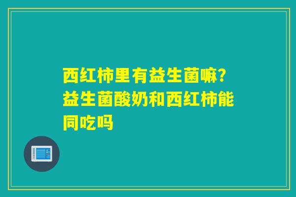 西红柿里有益生菌嘛？益生菌酸奶和西红柿能同吃吗