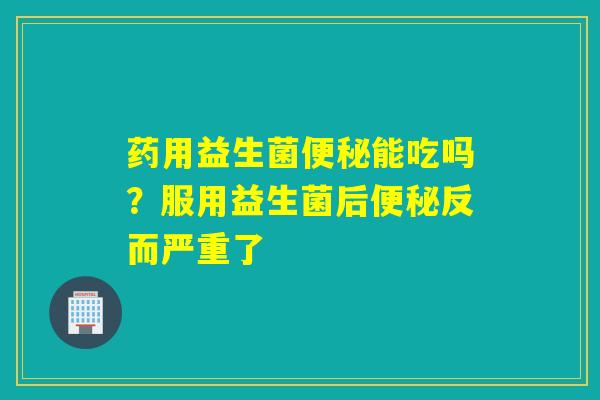 药用益生菌能吃吗？服用益生菌后反而严重了