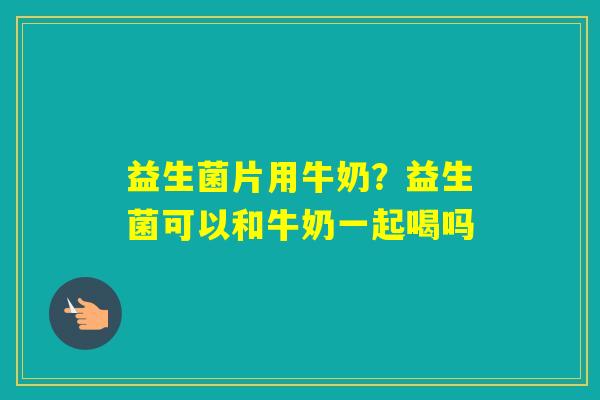 益生菌片用牛奶？益生菌可以和牛奶一起喝吗