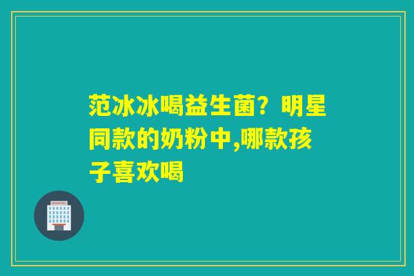 范冰冰喝益生菌？明星同款的奶粉中,哪款孩子喜欢喝