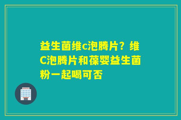 益生菌维c泡腾片？维C泡腾片和葆婴益生菌粉一起喝可否