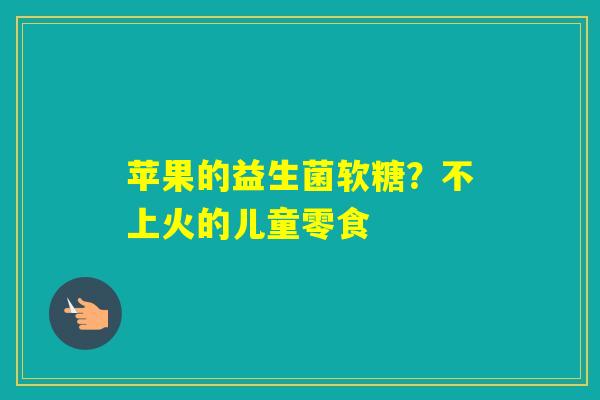 苹果的益生菌软糖？不上火的儿童零食