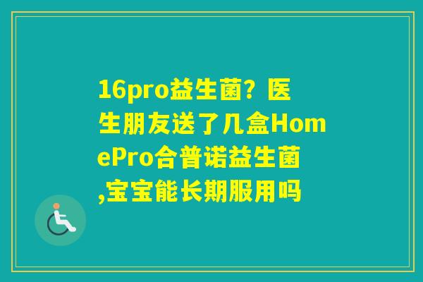 16pro益生菌？医生朋友送了几盒HomePro合普诺益生菌,宝宝能长期服用吗