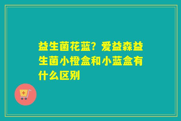 益生菌花蓝？爱益森益生菌小橙盒和小蓝盒有什么区别