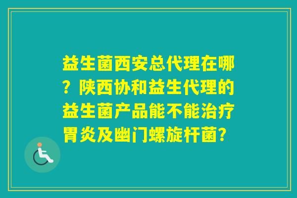 益生菌西安总代理在哪？陕西协和益生代理的益生菌产品能不能及幽门螺旋杆菌？