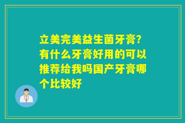 立美完美益生菌牙膏?有什么牙膏好用的可以推荐给我吗国产牙膏哪个比较好 立美完美益生菌牙膏?有什么牙膏好用的可以推荐给我吗国产牙膏哪个比较好