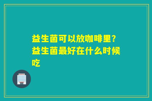 益生菌可以放咖啡里？益生菌好在什么时候吃