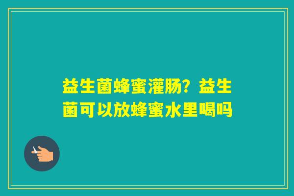 益生菌蜂蜜灌肠?益生菌可以放蜂蜜水里喝吗 益生菌蜂蜜灌肠?益生菌可以放蜂蜜水里喝吗