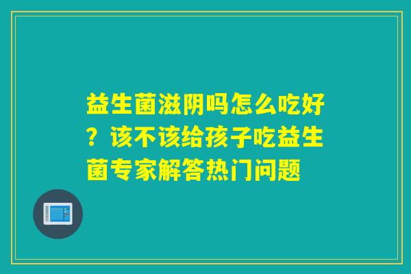 益生菌滋阴吗怎么吃好?该不该给孩子吃益生菌专家解答热门问题 益生菌滋阴吗怎么吃好?该不该给孩子吃益生菌专家解答热门问题