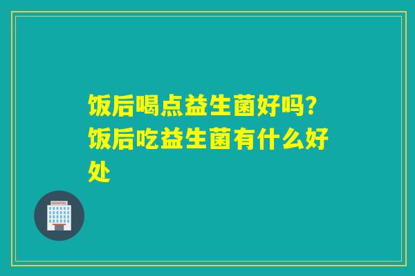 饭后喝点益生菌好吗？饭后吃益生菌有什么好处