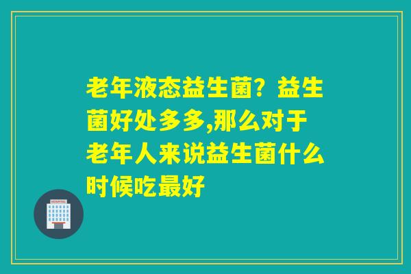老年液态益生菌?益生菌好处多多,那么对于老年人来说益生菌什么时候吃好 老年液态益生菌?益生菌好处多多,那么对于老年人来说益生菌什么时候吃好