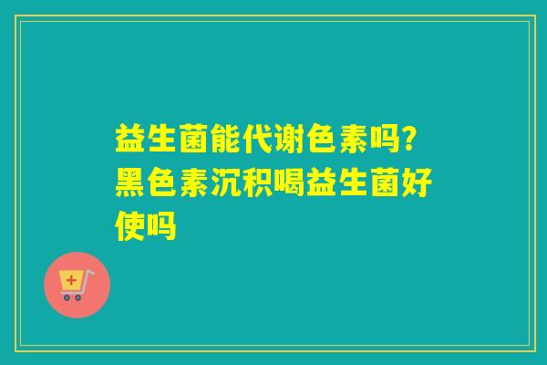 益生菌能代谢色素吗？黑色素沉积喝益生菌好使吗