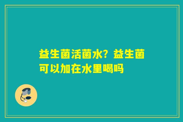 益生菌活菌水？益生菌可以加在水里喝吗
