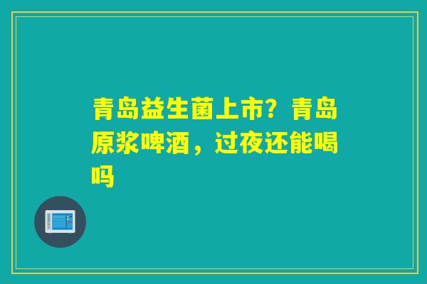 青岛益生菌上市？青岛原浆啤酒，过夜还能喝吗