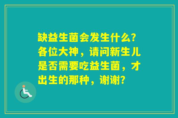 缺益生菌会发生什么？各位大神，请问新生儿是否需要吃益生菌，才出生的那种，谢谢？