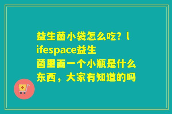 益生菌小袋怎么吃？lifespace益生菌里面一个小瓶是什么东西，大家有知道的吗