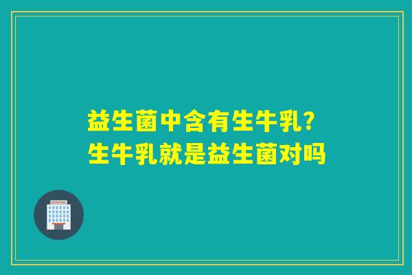 益生菌中含有生牛乳？生牛乳就是益生菌对吗