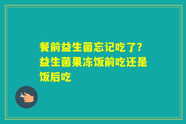 餐前益生菌忘记吃了？益生菌果冻饭前吃还是饭后吃