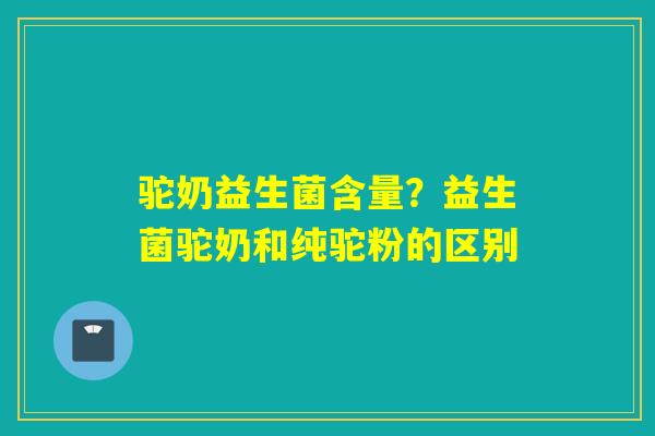 驼奶益生菌含量？益生菌驼奶和纯驼粉的区别