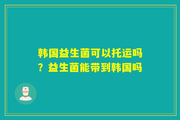 韩国益生菌可以托运吗？益生菌能带到韩国吗