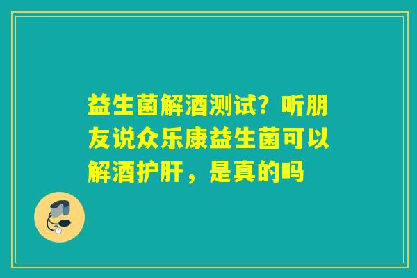 益生菌解酒测试？听朋友说众乐康益生菌可以解酒，是真的吗