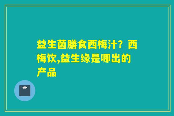 益生菌膳食西梅汁？西梅饮,益生缘是哪出的产品