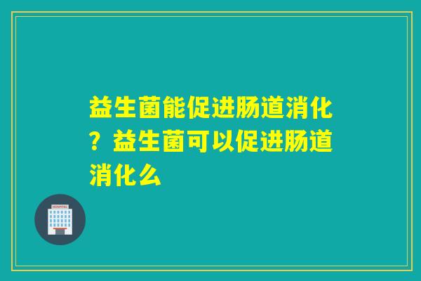 益生菌能促进肠道消化？益生菌可以促进肠道消化么