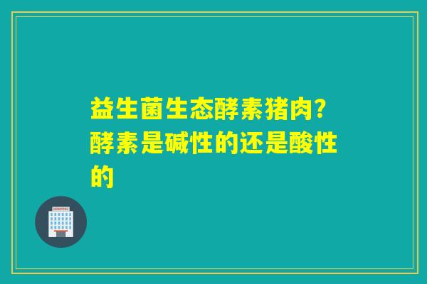 益生菌生态酵素猪肉?酵素是碱性的还是酸性的 益生菌生态酵素猪肉?酵素是碱性的还是酸性的