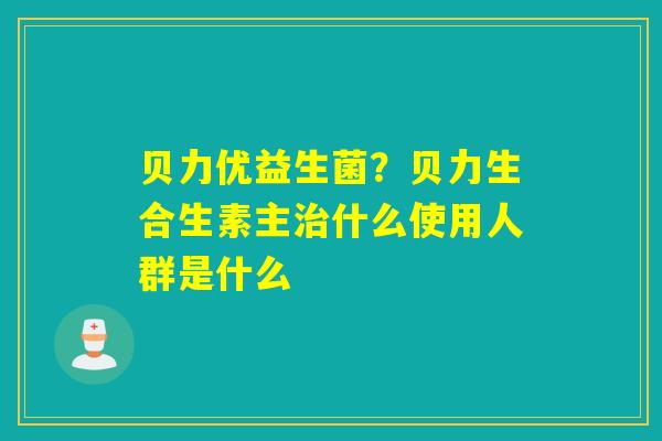 贝力优益生菌？贝力生合生素主什么使用人群是什么