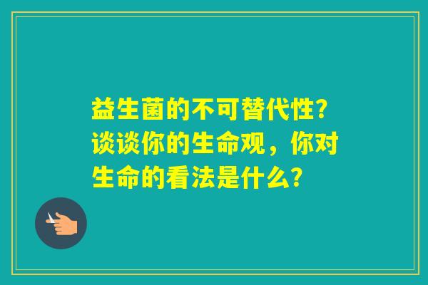 益生菌的不可替代性？谈谈你的生命观，你对生命的看法是什么？