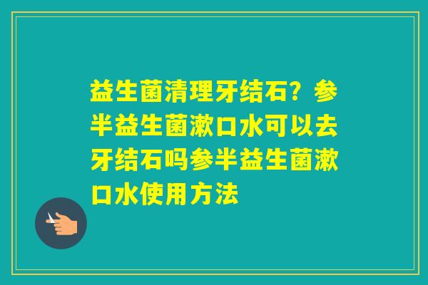 益生菌清理牙结石？参半益生菌漱口水可以去牙结石吗参半益生菌漱口水使用方法