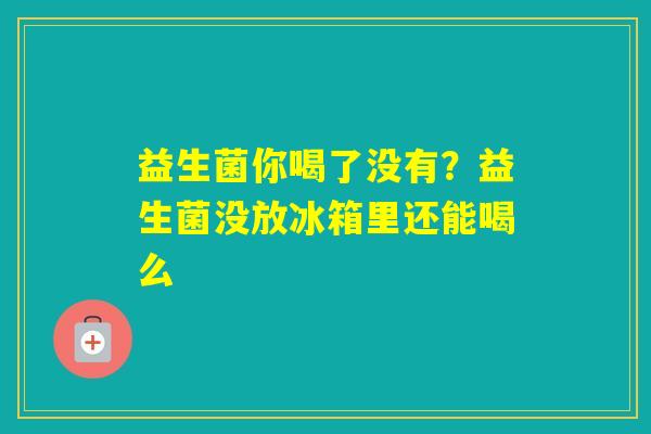 益生菌你喝了没有？益生菌没放冰箱里还能喝么