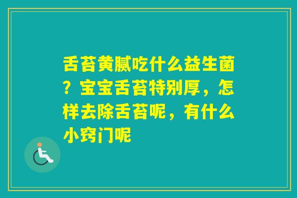 舌苔黄腻吃什么益生菌？宝宝舌苔特别厚，怎样去除舌苔呢，有什么小窍门呢