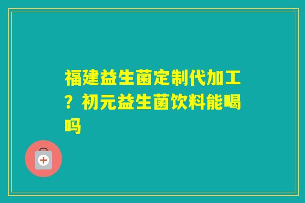 福建益生菌定制代加工？初元益生菌饮料能喝吗