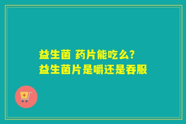 益生菌 药片能吃么？益生菌片是嚼还是吞服
