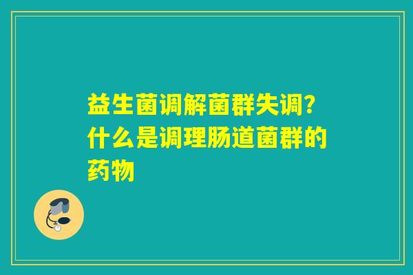 益生菌调解菌群失调？什么是调理肠道菌群的
