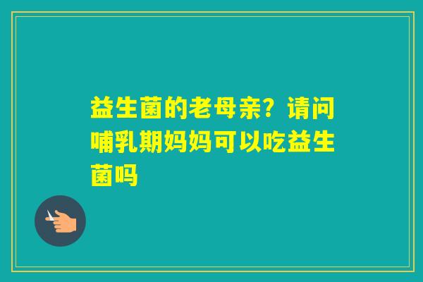 益生菌的老母亲？请问哺乳期妈妈可以吃益生菌吗