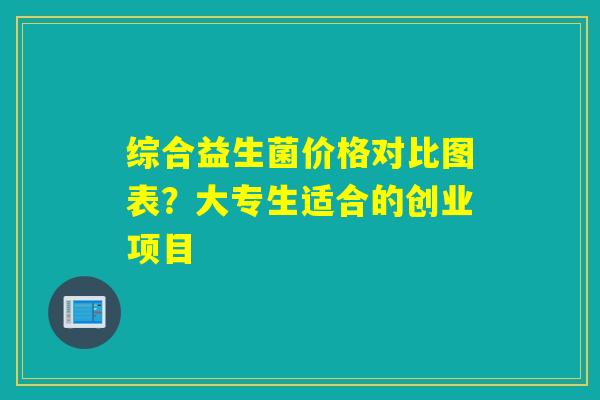 综合益生菌价格对比图表？大专生适合的创业项目
