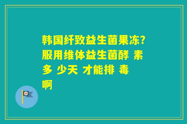 韩国纤致益生菌果冻?服用维体益生菌酵 素多 少天 才能排 毒啊 韩国纤致益生菌果冻?服用维体益生菌酵 素多 少天 才能排 毒啊