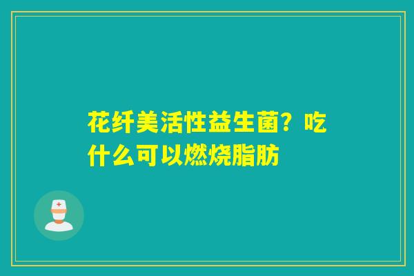 花纤美活性益生菌?吃什么可以燃烧脂肪 花纤美活性益生菌?吃什么可以燃烧脂肪